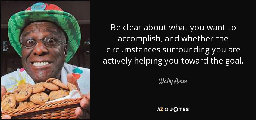 Be clear about what you want to accomplish, and whether the circumstances surrounding you are actively helping you toward the goal. - Wally Amos