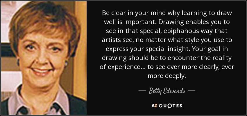 Be clear in your mind why learning to draw well is important. Drawing enables you to see in that special, epiphanous way that artists see, no matter what style you use to express your special insight. Your goal in drawing should be to encounter the reality of experience... to see ever more clearly, ever more deeply. - Betty Edwards