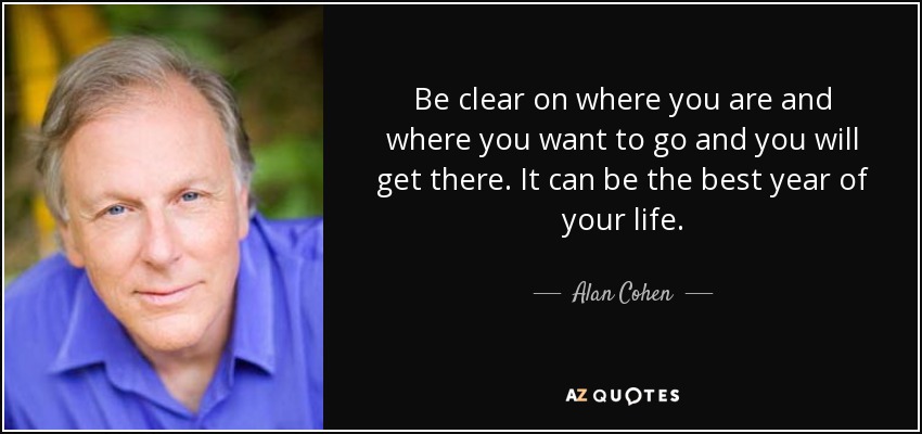 Be clear on where you are and where you want to go and you will get there. It can be the best year of your life. - Alan Cohen