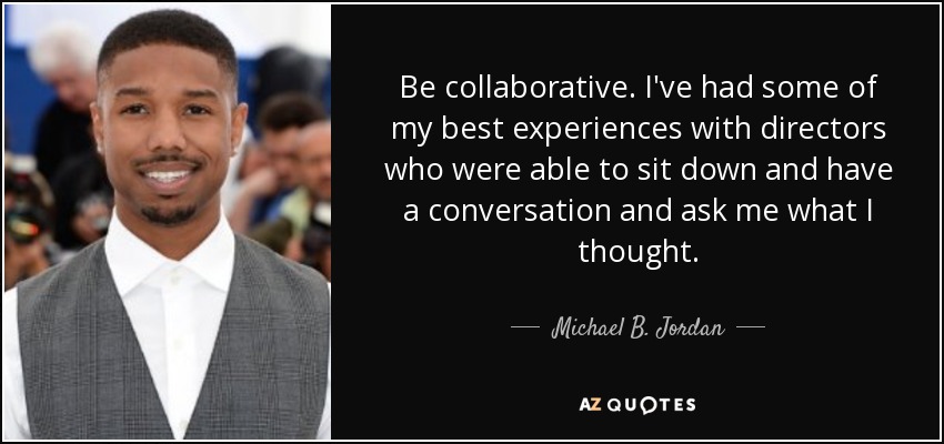 Be collaborative. I've had some of my best experiences with directors who were able to sit down and have a conversation and ask me what I thought. - Michael B. Jordan