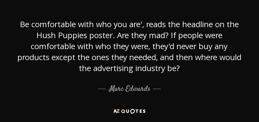 Be comfortable with who you are', reads the headline on the Hush Puppies poster. Are they mad? If people were comfortable with who they were, they'd never buy any products except the ones they needed, and then where would the advertising industry be? - Marc Edwards