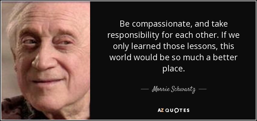 Be compassionate, and take responsibility for each other. If we only learned those lessons, this world would be so much a better place. - Morrie Schwartz