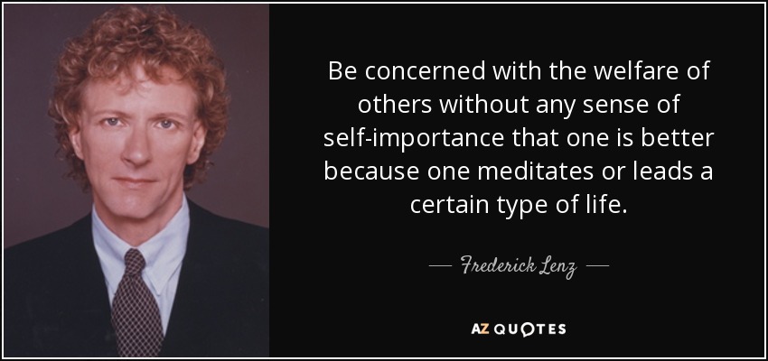 Be concerned with the welfare of others without any sense of self-importance that one is better because one meditates or leads a certain type of life. - Frederick Lenz