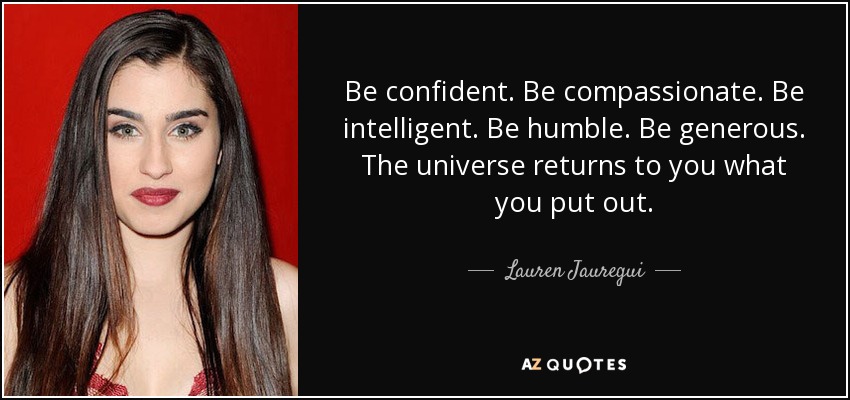 Be confident. Be compassionate. Be intelligent. Be humble. Be generous. The universe returns to you what you put out. - Lauren Jauregui