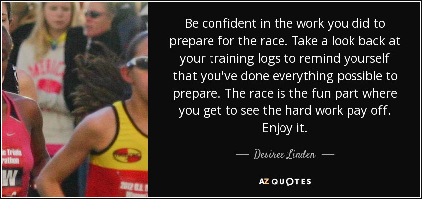 Be confident in the work you did to prepare for the race. Take a look back at your training logs to remind yourself that you've done everything possible to prepare. The race is the fun part where you get to see the hard work pay off. Enjoy it. - Desiree Linden
