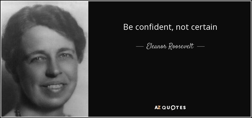 Be confident, not certain - Eleanor Roosevelt