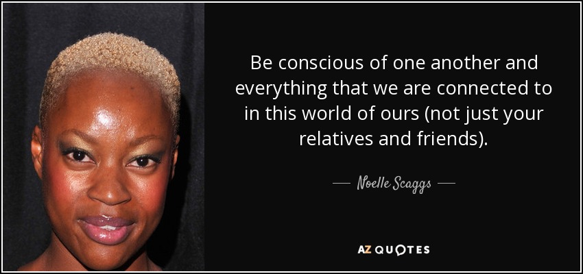 Be conscious of one another and everything that we are connected to in this world of ours (not just your relatives and friends). - Noelle Scaggs