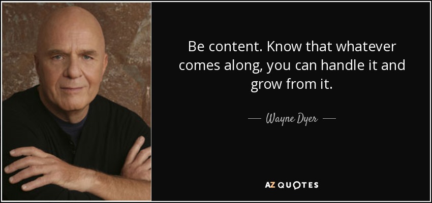 Be content. Know that whatever comes along, you can handle it and grow from it. - Wayne Dyer