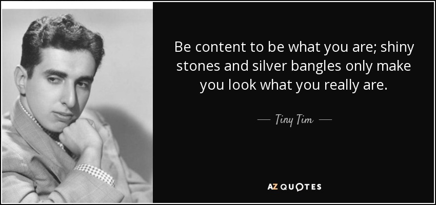 Be content to be what you are; shiny stones and silver bangles only make you look what you really are. - Tiny Tim