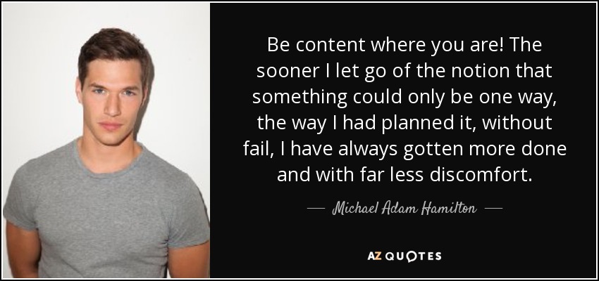 Be content where you are! The sooner I let go of the notion that something could only be one way, the way I had planned it, without fail, I have always gotten more done and with far less discomfort. - Michael Adam Hamilton