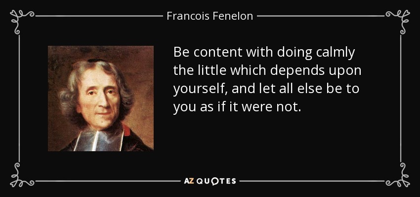 Be content with doing calmly the little which depends upon yourself, and let all else be to you as if it were not. - Francois Fenelon