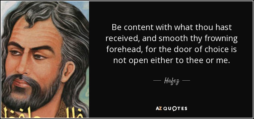 Be content with what thou hast received, and smooth thy frowning forehead, for the door of choice is not open either to thee or me. - Hafez