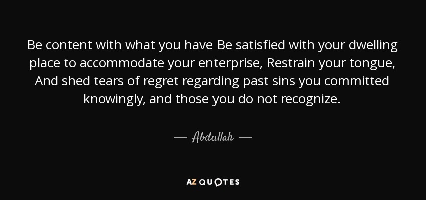 Be content with what you have Be satisfied with your dwelling place to accommodate your enterprise, Restrain your tongue, And shed tears of regret regarding past sins you committed knowingly, and those you do not recognize. - Abdullah, Son of Masud