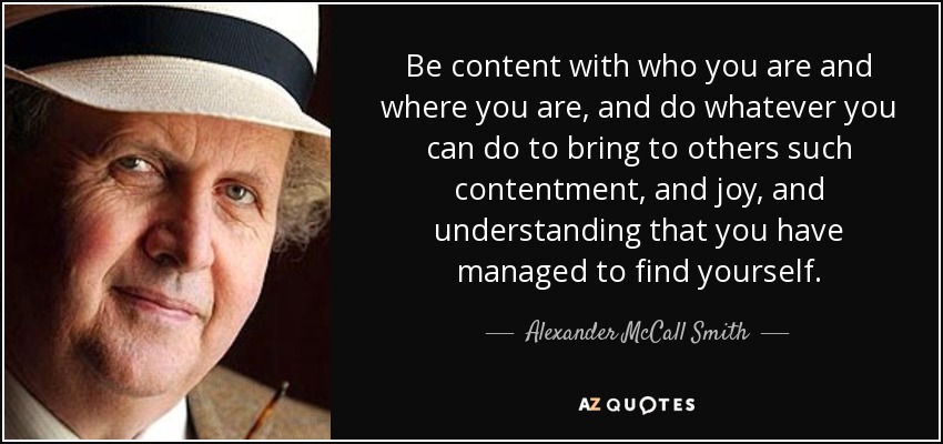 Be content with who you are and where you are, and do whatever you can do to bring to others such contentment, and joy, and understanding that you have managed to find yourself. - Alexander McCall Smith