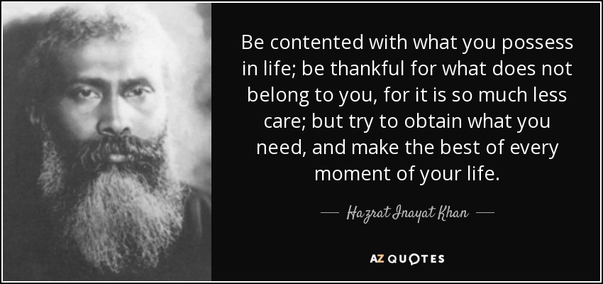Be contented with what you possess in life; be thankful for what does not belong to you, for it is so much less care; but try to obtain what you need, and make the best of every moment of your life. - Hazrat Inayat Khan