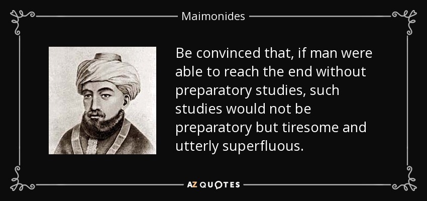 Be convinced that, if man were able to reach the end without preparatory studies, such studies would not be preparatory but tiresome and utterly superfluous. - Maimonides