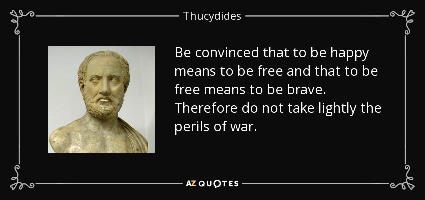 Be convinced that to be happy means to be free and that to be free means to be brave. Therefore do not take lightly the perils of war. - Thucydides