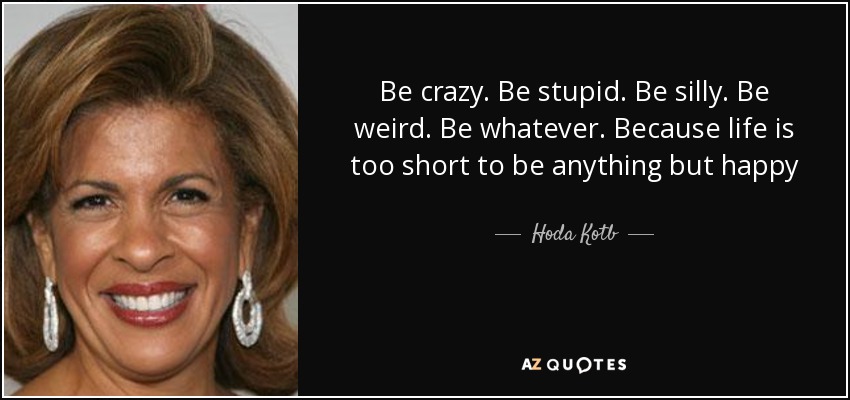 Be crazy. Be stupid. Be silly. Be weird. Be whatever. Because life is too short to be anything but happy - Hoda Kotb