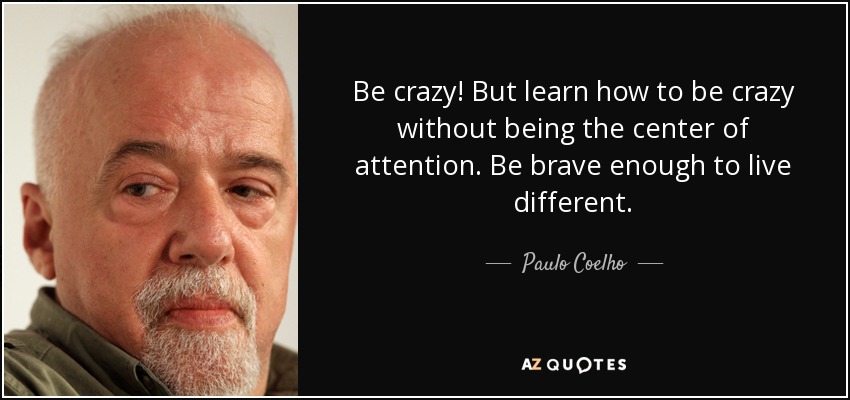 Be crazy! But learn how to be crazy without being the center of attention. Be brave enough to live different. - Paulo Coelho