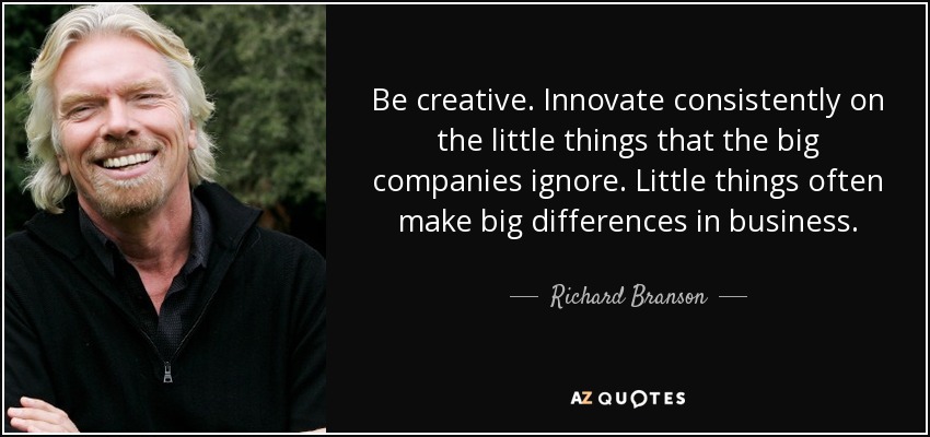 Be creative. Innovate consistently on the little things that the big companies ignore. Little things often make big differences in business. - Richard Branson