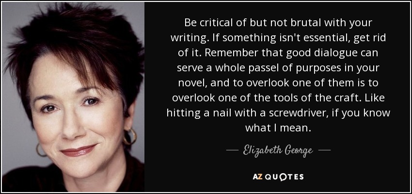 Be critical of but not brutal with your writing. If something isn't essential, get rid of it. Remember that good dialogue can serve a whole passel of purposes in your novel, and to overlook one of them is to overlook one of the tools of the craft. Like hitting a nail with a screwdriver, if you know what I mean. - Elizabeth George