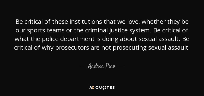 Be critical of these institutions that we love, whether they be our sports teams or the criminal justice system. Be critical of what the police department is doing about sexual assault. Be critical of why prosecutors are not prosecuting sexual assault. - Andrea Pino