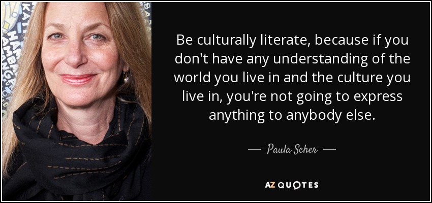 Be culturally literate, because if you don't have any understanding of the world you live in and the culture you live in, you're not going to express anything to anybody else. - Paula Scher