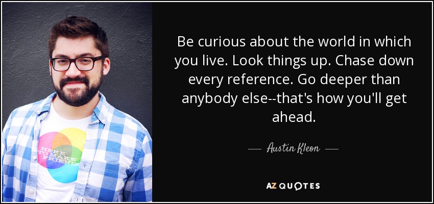 Be curious about the world in which you live. Look things up. Chase down every reference. Go deeper than anybody else--that's how you'll get ahead. - Austin Kleon