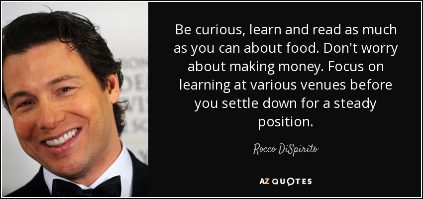 Be curious, learn and read as much as you can about food. Don't worry about making money. Focus on learning at various venues before you settle down for a steady position. - Rocco DiSpirito
