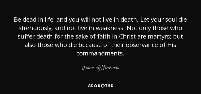 Be dead in life, and you will not live in death. Let your soul die strenuously, and not live in weakness. Not only those who suffer death for the sake of faith in Christ are martyrs; but also those who die because of their observance of His commandments. - Isaac of Nineveh