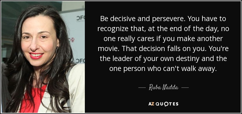 Be decisive and persevere. You have to recognize that, at the end of the day, no one really cares if you make another movie. That decision falls on you. You're the leader of your own destiny and the one person who can't walk away. - Ruba Nadda