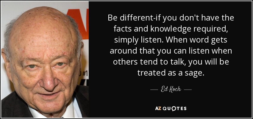 Be different-if you don't have the facts and knowledge required, simply listen. When word gets around that you can listen when others tend to talk, you will be treated as a sage. - Ed Koch