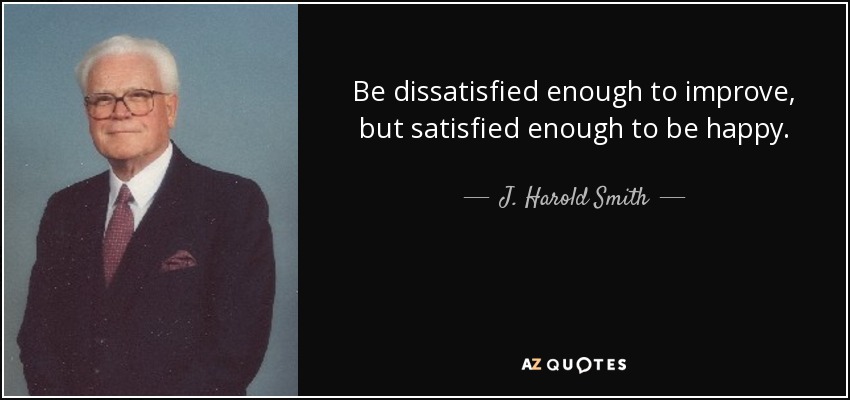 Be dissatisfied enough to improve, but satisfied enough to be happy. - J. Harold Smith