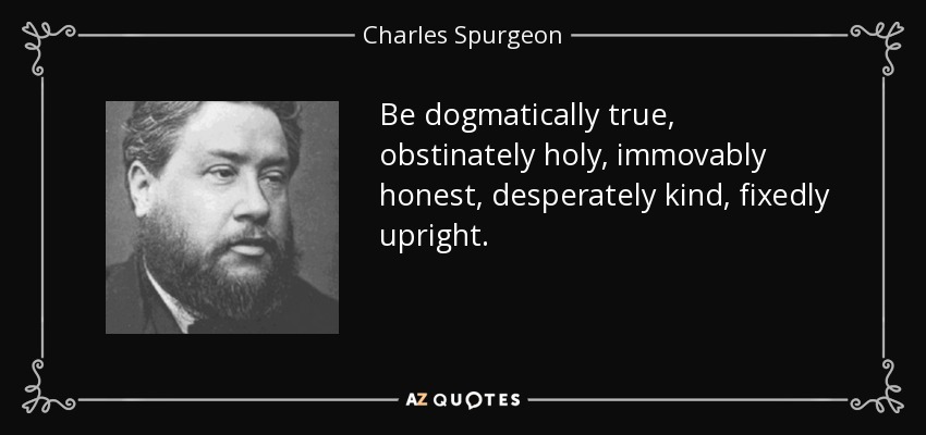 Be dogmatically true, obstinately holy, immovably honest, desperately kind, fixedly upright. - Charles Spurgeon