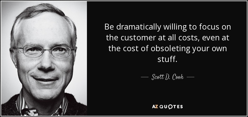 Be dramatically willing to focus on the customer at all costs, even at the cost of obsoleting your own stuff. - Scott D. Cook