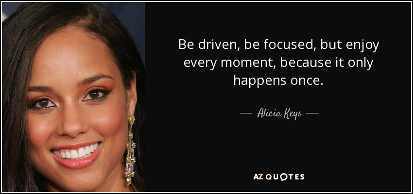 Be driven, be focused, but enjoy every moment, because it only happens once. - Alicia Keys