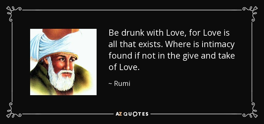 Be drunk with Love, for Love is all that exists. Where is intimacy found if not in the give and take of Love. - Rumi
