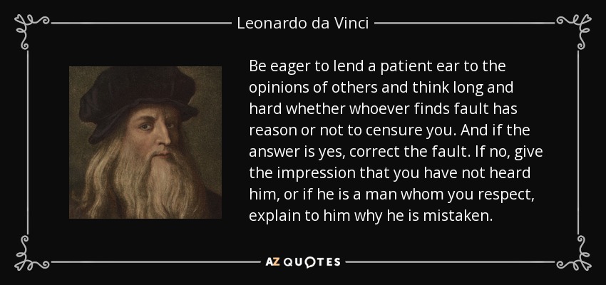 Be eager to lend a patient ear to the opinions of others and think long and hard whether whoever finds fault has reason or not to censure you. And if the answer is yes, correct the fault. If no, give the impression that you have not heard him, or if he is a man whom you respect, explain to him why he is mistaken. - Leonardo da Vinci
