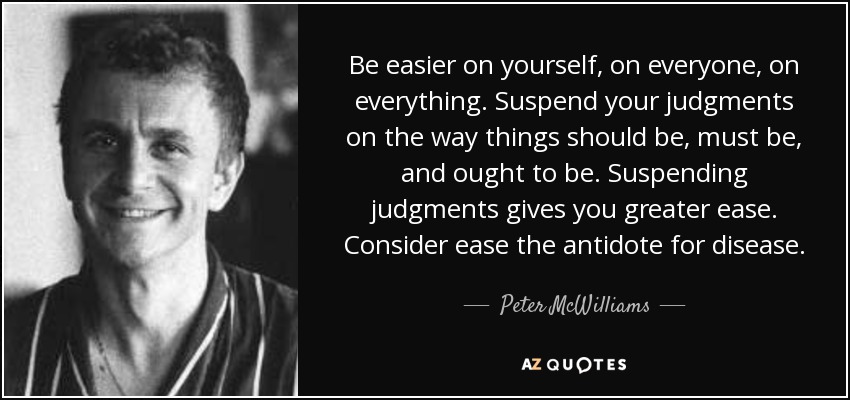 Be easier on yourself, on everyone, on everything. Suspend your judgments on the way things should be, must be, and ought to be. Suspending judgments gives you greater ease. Consider ease the antidote for disease. - Peter McWilliams