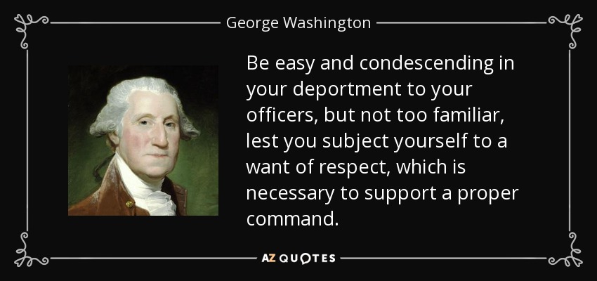 Be easy and condescending in your deportment to your officers, but not too familiar, lest you subject yourself to a want of respect, which is necessary to support a proper command. - George Washington