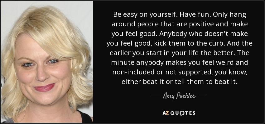 Be easy on yourself. Have fun. Only hang around people that are positive and make you feel good. Anybody who doesn't make you feel good, kick them to the curb. And the earlier you start in your life the better. The minute anybody makes you feel weird and non-included or not supported, you know, either beat it or tell them to beat it. - Amy Poehler