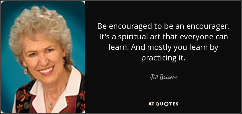 Be encouraged to be an encourager. It's a spiritual art that everyone can learn. And mostly you learn by practicing it. - Jill Briscoe