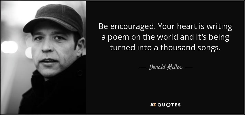Be encouraged. Your heart is writing a poem on the world and it's being turned into a thousand songs. - Donald Miller