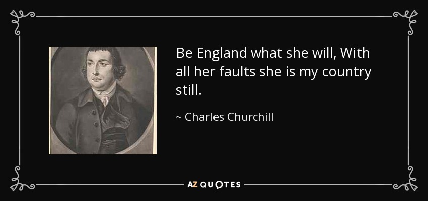 Be England what she will, With all her faults she is my country still. - Charles Churchill