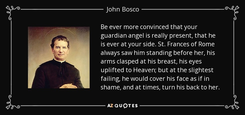 Be ever more convinced that your guardian angel is really present, that he is ever at your side. St. Frances of Rome always saw him standing before her, his arms clasped at his breast, his eyes uplifted to Heaven; but at the slightest failing, he would cover his face as if in shame, and at times, turn his back to her. - John Bosco