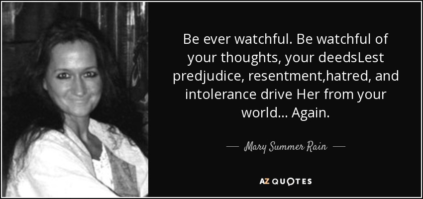 Be ever watchful. Be watchful of your thoughts, your deedsLest predjudice, resentment,hatred, and intolerance drive Her from your world... Again. - Mary Summer Rain