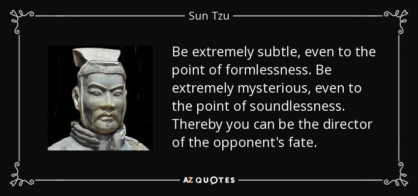 Be extremely subtle, even to the point of formlessness. Be extremely mysterious, even to the point of soundlessness. Thereby you can be the director of the opponent's fate. - Sun Tzu