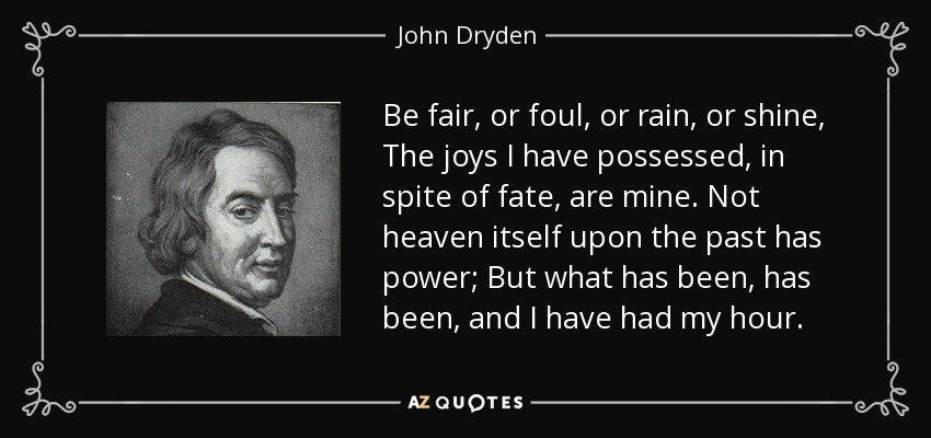 Be fair, or foul, or rain, or shine, The joys I have possessed, in spite of fate, are mine. Not heaven itself upon the past has power; But what has been, has been, and I have had my hour. - John Dryden
