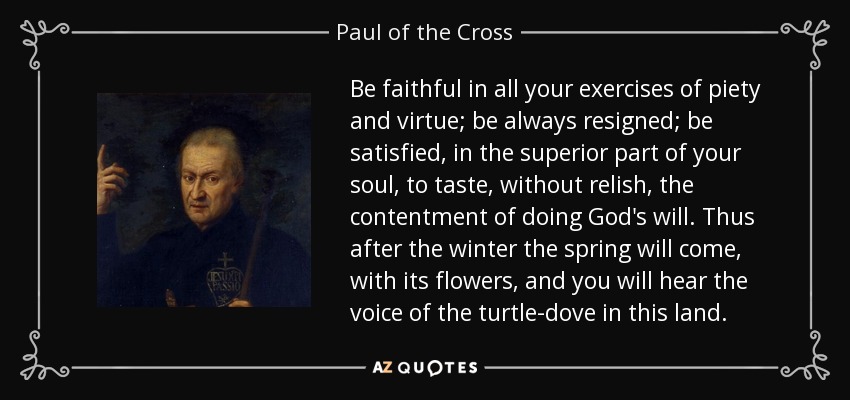 Be faithful in all your exercises of piety and virtue; be always resigned; be satisfied, in the superior part of your soul, to taste, without relish, the contentment of doing God's will. Thus after the winter the spring will come, with its flowers, and you will hear the voice of the turtle-dove in this land. - Paul of the Cross