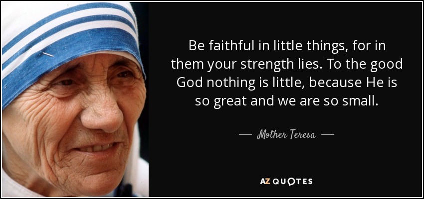 Be faithful in little things, for in them your strength lies. To the good God nothing is little, because He is so great and we are so small. - Mother Teresa
